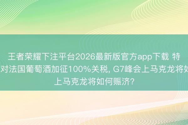 王者荣耀下注平台2026最新版官方app下载 特朗普胁迫对法国葡萄酒加征100%关税， G7峰会上马克龙将如何赈济?