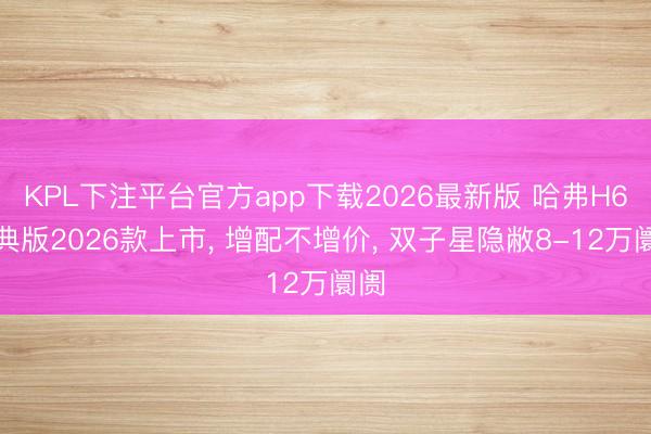 KPL下注平台官方app下载2026最新版 哈弗H6经典版2026款上市， 增配不增价， 双子星隐敝8-12万阛阓