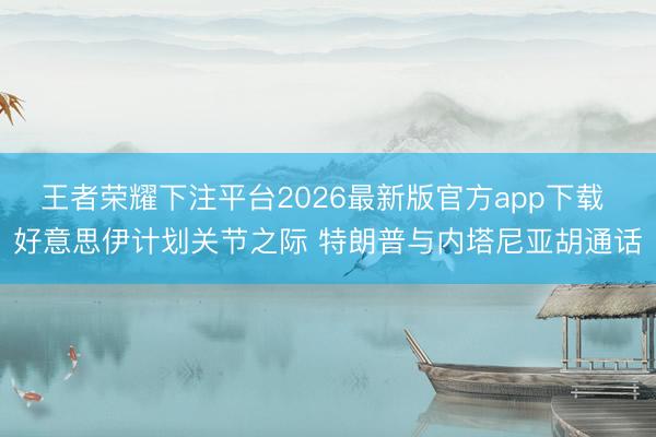 王者荣耀下注平台2026最新版官方app下载 好意思伊计划关节之际 特朗普与内塔尼亚胡通话