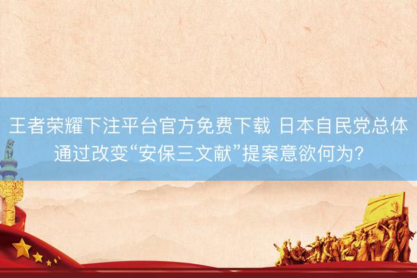 王者荣耀下注平台官方免费下载 日本自民党总体通过改变“安保三文献”提案意欲何为？