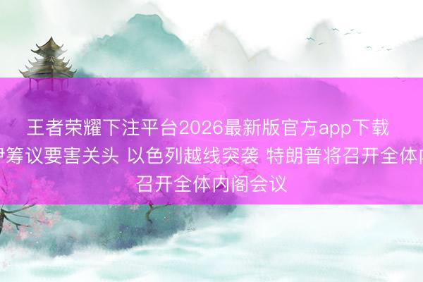 王者荣耀下注平台2026最新版官方app下载 好意思伊筹议要害关头 以色列越线突袭 特朗普将召开全体内阁会议