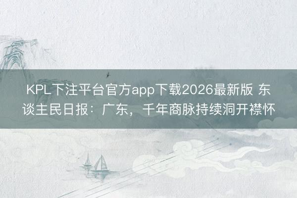 KPL下注平台官方app下载2026最新版 东谈主民日报:广东,千年商脉持续洞开襟怀