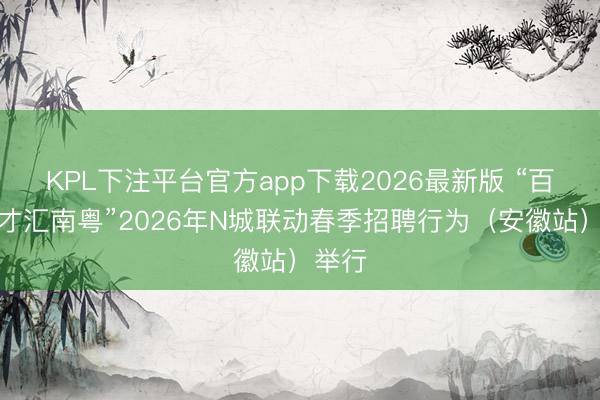 KPL下注平台官方app下载2026最新版 “百万英才汇南粤”2026年N城联动春季招聘行为(安徽站)举行