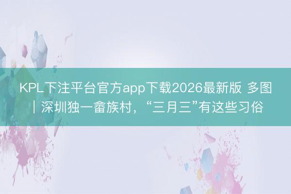 KPL下注平台官方app下载2026最新版 多图｜深圳独一畲族村，“三月三”有这些习俗