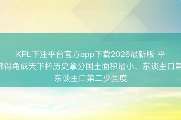 KPL下注平台官方app下载2026最新版 平西班牙! 佛得角成天下杯历史拿分国土面积最小、东谈主口第二少国度