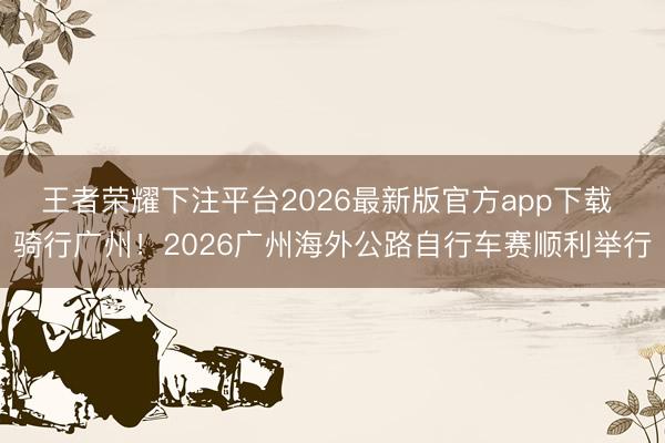 王者荣耀下注平台2026最新版官方app下载 骑行广州！2026广州海外公路自行车赛顺利举行