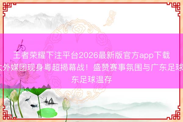 王者荣耀下注平台2026最新版官方app下载 亚太外媒团现身粤超揭幕战！盛赞赛事氛围与广东足球温存