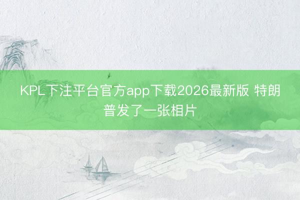 KPL下注平台官方app下载2026最新版 特朗普发了一张相片