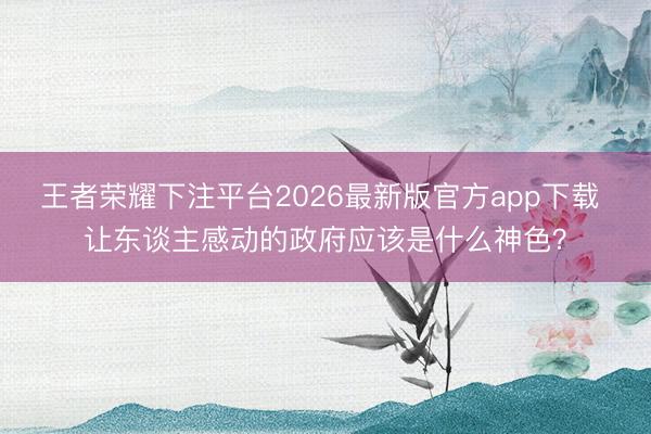 王者荣耀下注平台2026最新版官方app下载 让东谈主感动的政府应该是什么神色？