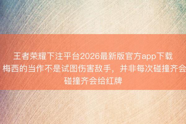 王者荣耀下注平台2026最新版官方app下载 亨利：梅西的当作不是试图伤害敌手，并非每次碰撞齐会给红牌