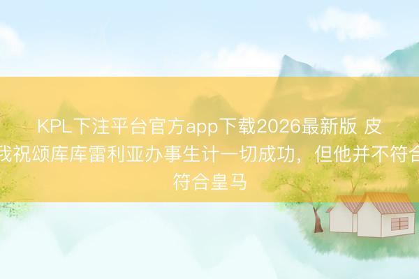 KPL下注平台官方app下载2026最新版 皮克：我祝颂库库雷利亚办事生计一切成功，但他并不符合皇马