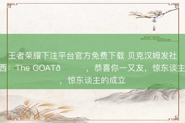 王者荣耀下注平台官方免费下载 贝克汉姆发社媒@梅西：The GOAT🐐，恭喜你一又友，惊东谈主的成立