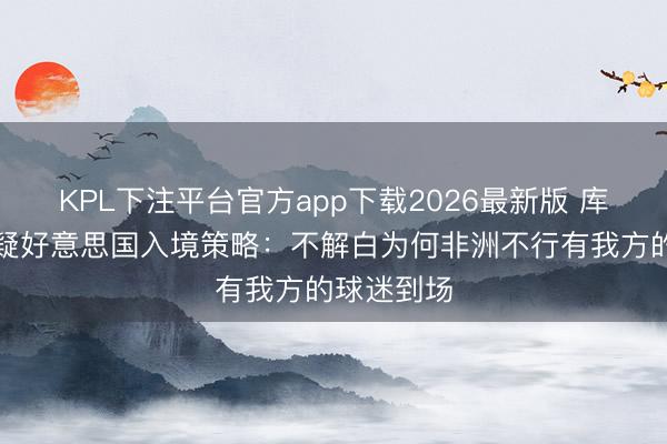 KPL下注平台官方app下载2026最新版 库利巴利质疑好意思国入境策略：不解白为何非洲不行有我方的球迷到场