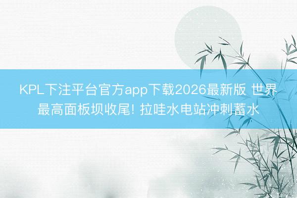 KPL下注平台官方app下载2026最新版 世界最高面板坝收尾! 拉哇水电站冲刺蓄水