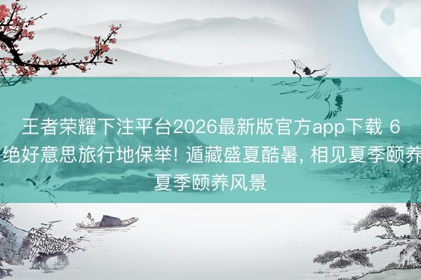 王者荣耀下注平台2026最新版官方app下载 6-8月绝好意思旅行地保举! 遁藏盛夏酷暑， 相见夏季颐养风景