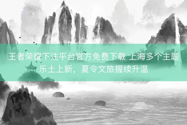 王者荣耀下注平台官方免费下载 上海多个主题乐土上新，夏令文旅握续升温