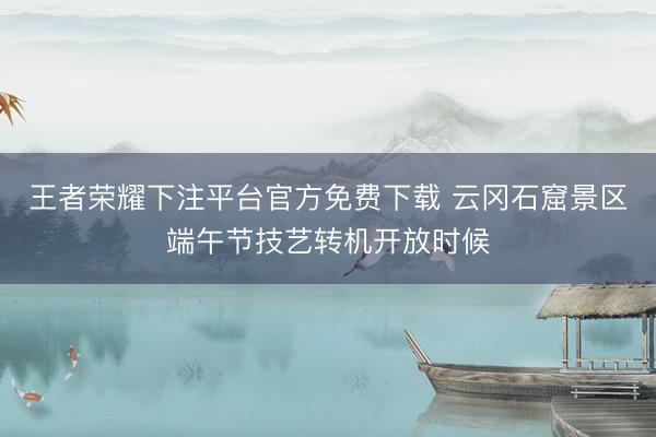 王者荣耀下注平台官方免费下载 云冈石窟景区端午节技艺转机开放时候