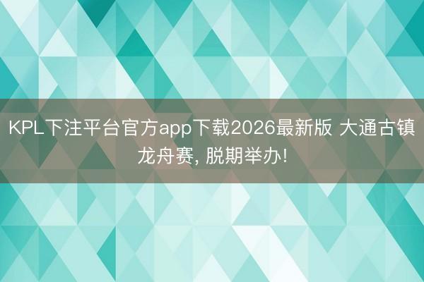 KPL下注平台官方app下载2026最新版 大通古镇龙舟赛， 脱期举办!